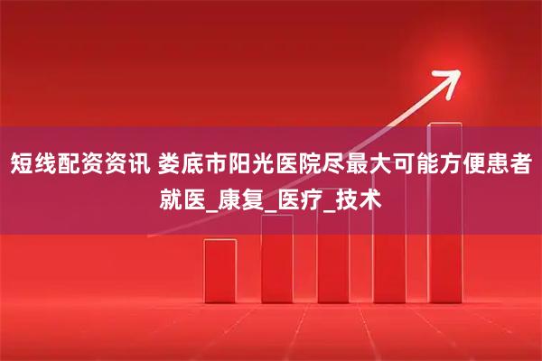 短线配资资讯 娄底市阳光医院尽最大可能方便患者就医_康复_医疗_技术