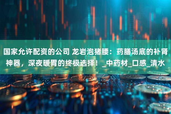 国家允许配资的公司 龙岩泡猪腰：药膳汤底的补肾神器，深夜暖胃的终极选择！_中药材_口感_清水