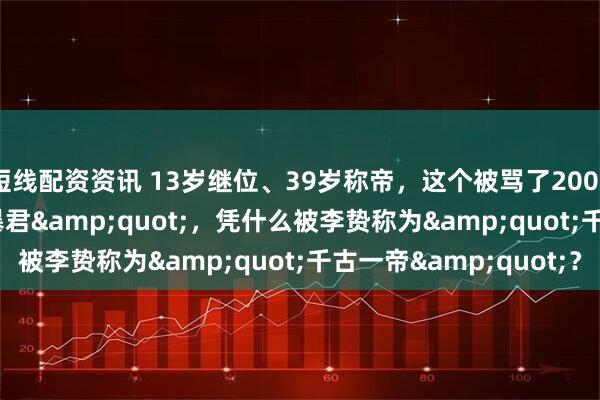 短线配资资讯 13岁继位、39岁称帝，这个被骂了2000年的&quot;暴君&quot;，凭什么被李贽称为&quot;千古一帝&quot;？