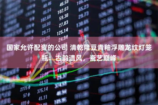国家允许配资的公司 清乾隆豆青釉浮雕龙纹灯笼瓶：古韵遗风，瓷艺巅峰