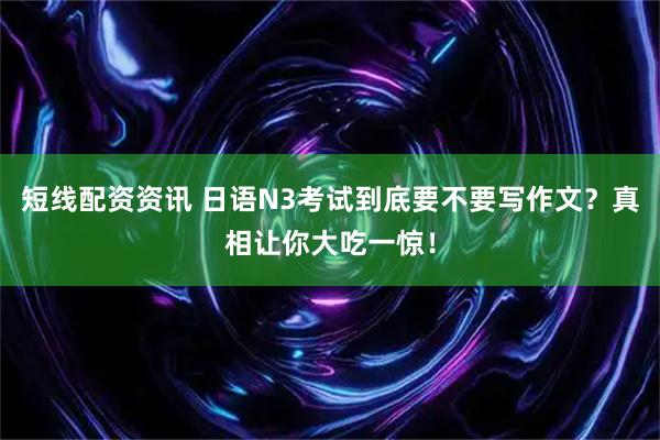 短线配资资讯 日语N3考试到底要不要写作文？真相让你大吃一惊！