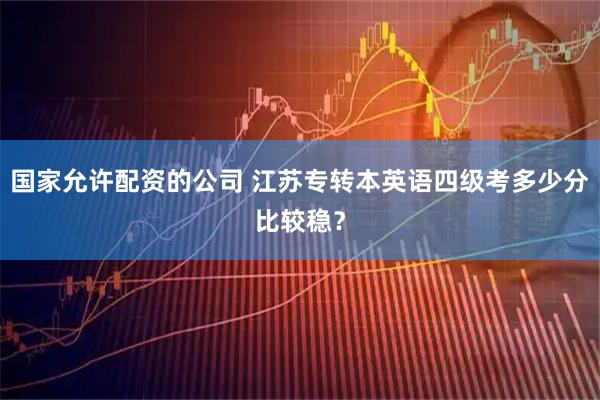 国家允许配资的公司 江苏专转本英语四级考多少分比较稳？