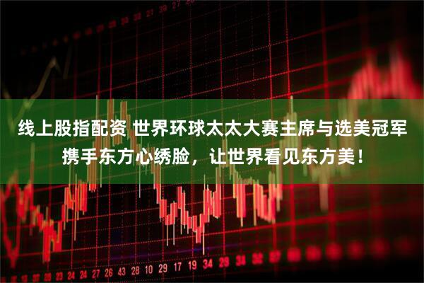 线上股指配资 世界环球太太大赛主席与选美冠军携手东方心绣脸，让世界看见东方美！