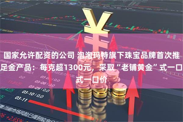 国家允许配资的公司 泡泡玛特旗下珠宝品牌首次推出足金产品：每克超1300元，采取“老铺黄金”式一口价