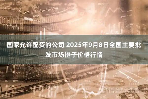 国家允许配资的公司 2025年9月8日全国主要批发市场橙子价格行情