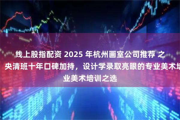 线上股指配资 2025 年杭州画室公司推荐 之江画室：央清班十年口碑加持，设计学录取亮眼的专业美术培训之选