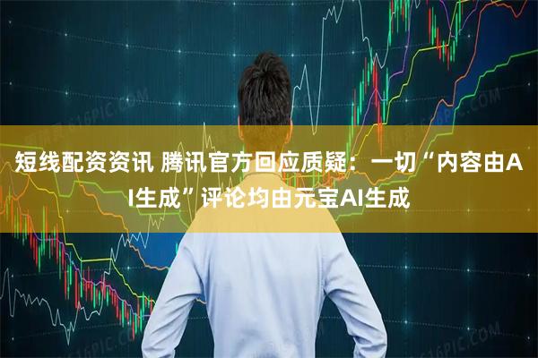 短线配资资讯 腾讯官方回应质疑：一切“内容由AI生成”评论均由元宝AI生成