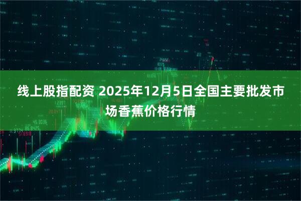 线上股指配资 2025年12月5日全国主要批发市场香蕉价格行情