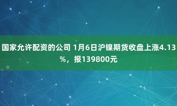 国家允许配资的公司 1月6日沪镍期货收盘上涨4.13%，报139800元