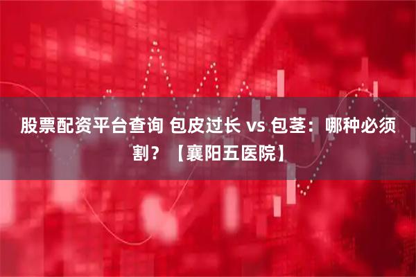 股票配资平台查询 包皮过长 vs 包茎：哪种必须割？【襄阳五医院】