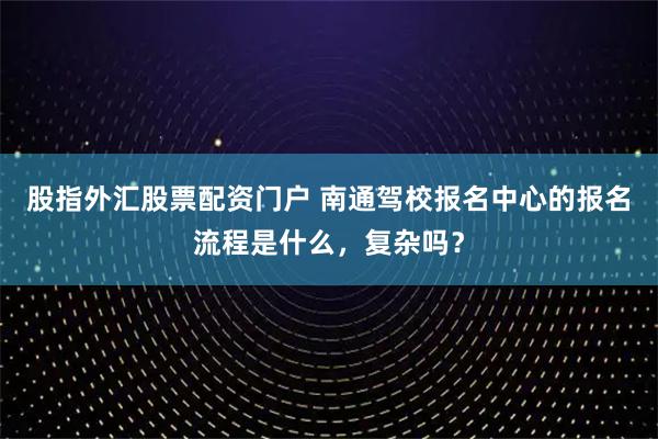 股指外汇股票配资门户 南通驾校报名中心的报名流程是什么，复杂吗？