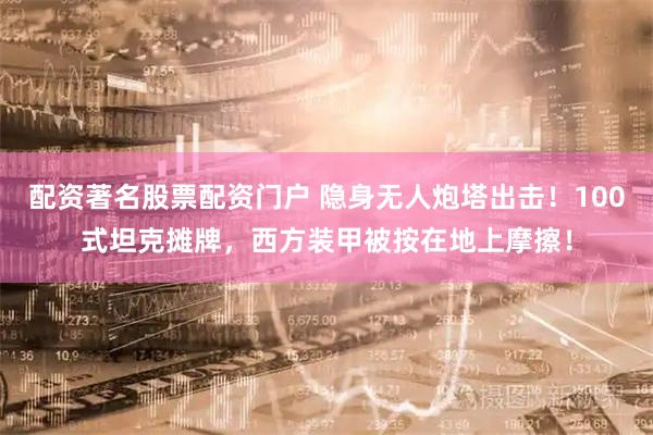 配资著名股票配资门户 隐身无人炮塔出击！100式坦克摊牌，西方装甲被按在地上摩擦！