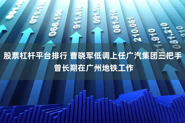 股票杠杆平台排行 曹晓军低调上任广汽集团三把手 曾长期在广州地铁工作